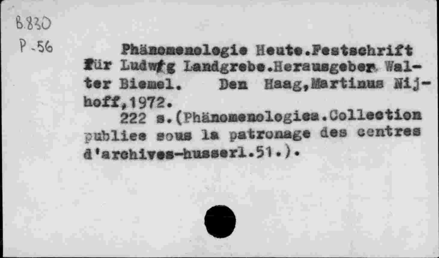 ﻿sw
Phänomenologie Heute.Pestsehrift Tür Ludwfg Landgrebe .Herausgeber Walter Biernel. Den Haag,Martinas Äij-hoff,1972.
222 a.(Phänoaenologiea.Colleotien publiee sous la patronage des centres d*arehi¥ea-husserl.51•)•